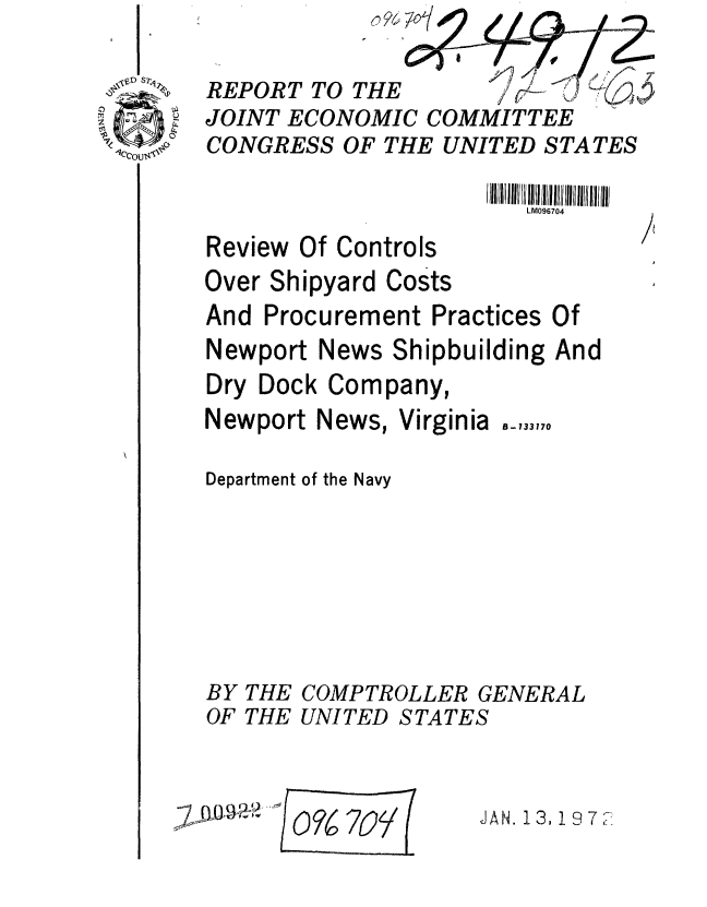 handle is hein.gao/gaobaagqh0001 and id is 1 raw text is: 

REPORT TO THE                 
JOINT ECONOMIC COMMITTEE
CONGRESS OF THE UNITED STATES

                       LM096704


Review Of Controls


Over Shipyard Costs
And Procurement Practices Of
Newport News Shipbuilding And
Dry Dock Company,


Newport News,


Virginia


Department of the Navy







BY THE COMPTROLLER GENERAL
OF THE UNITED STATES


~7~rnJH oF6 7/% E


JAN. 13, 19 7


B - 133170


