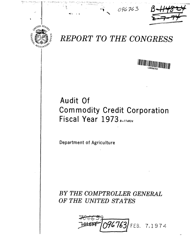 handle is hein.gao/gaobaagrl0001 and id is 1 raw text is: \~D S2~


REPORT TO


CONGRESS


Audit Of
Commodity Credit Corporation


Fiscal Year


1973 B-174824


Department of Agriculture





BY THE COMPTROLLER GENERAL
OF THE UNITED STATES


916 W$3 F E B.


7,1974


c9,-3


ou


THE


