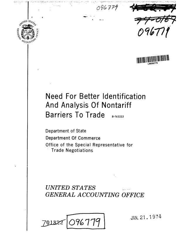 handle is hein.gao/gaobaagry0001 and id is 1 raw text is: I


                                  LM096779




Need For Better Identification
And Analysis Of Nontariff


Barriers To Trade


B-162222


Department of State
Department Of Commerce
Office of the Special Representative for
  Trade Negotiations





UNITED STATES
GENERAL ACCOUNTING OFFICE


E Jod?6 717H


JAN. 21.1974


We


