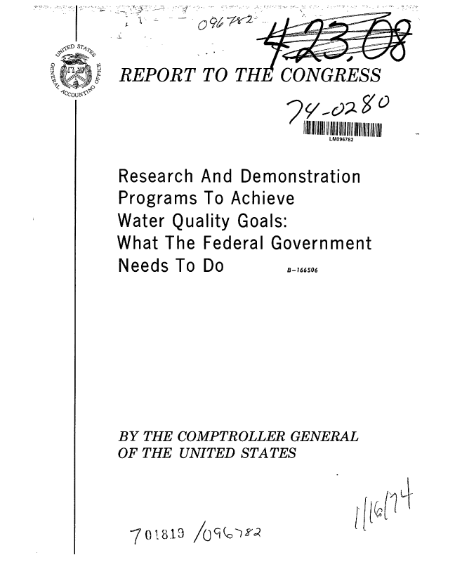 handle is hein.gao/gaobaagsa0001 and id is 1 raw text is: 
REPORT TO


Research
Programs


Water


Qu


CONGRESS


     LM096782


And Demonstration
To Achieve
ality Goals:


What The Federal


Government


Needs


To Do


BY THE COMPTROLLER GENERAL
OF THE UNITED STATES


-7o08.3


1'


B-166506


09~


