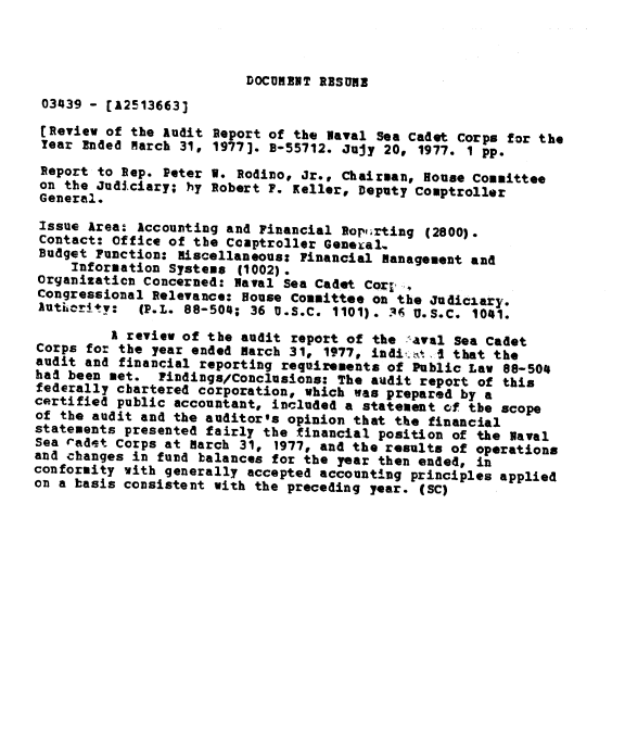 handle is hein.gao/gaobaagtj0001 and id is 1 raw text is: 



DOCUMENT RESUME


03439 - [12513663]
[Review of the Audit Report of the Naval Sea Cadet Corps for the
Year Ended March 31, 1977]. B-55712. Jujy 20, 1977. 1 pp.
Report to Rep. Peter V. Rodino, Jr., Chairman, House Committee
on the Judiciary; hy Robert P. Keller, Deputy Comptroller
General.
Issue Area: Accounting and Financial Rortirting (2800).
Contact: Office of the Coaptroller General.
Budget Function: miscellaneous: Financial management and
     Information Systems (1002).
Organizaticn Concerned: Naval Sea Cadet Corl,
Congressional Relevance: House Committee on the Judiciary.
lutkcr4tv:   (P.L. 88-504; 36 U.S.C. 1101). 1 U.S.C. 1041.

          A review of the audit report of the ,aval Sea Cadet
Corps for the year ended March 31, 1977, indi-. j, that the
audit and financial reporting requirements of Public Law 82-504
had been met. Pindings/Conclusions: The audit report of this
federally chartered corporation, which was prepared by a
certified public accountant, included a statement of the scope
of the audit and the auditor's opinion that the financial
statements presented fairly the financial position of the Naval
Sea radet Corps at march 31, 1977, and the results of operations
and changes in fund balances for the year then ended, in
conformity with generally accepted accounting principles applied
on a basis consistent with the preceding year. (SC)



