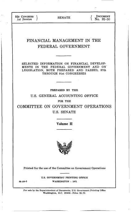 handle is hein.gao/gaobaagup0001 and id is 1 raw text is: 



92D CONGRESS          SENATE               DOCUMENT
ist Session j                           I No. 92-50






      FINANCIAL MANAGEMENT IN THE

            FEDERAL GOVERNMENT




    SELECTED INFORMATION ON FINANCIAL DEVELOP-
    MENTS IN THE FEDERAL GOVERNMENT AND ON
    LEGISLATION, BOTH PREPARED AND PASSED, 87th
              THROUGH 91st CONGRESSES




                   PREPARED BY THE

        U.S. GENERAL ACCOUNTING OFFICE
                       FOR THE

 COMMITTEE ON GOVERNMENT OPERATIONS
                    U.S. SENATE


Volume II


Printed for the use of the Committee on Government Operations


U.S. GOVERNMENT PRINTING OFFICE
      WASHINGTON: 1971


For sale by the Superintendent of Documents, U.S. Government Printing Office
          Washington, D.C. 20402 - Price $1.75


68-109-0


