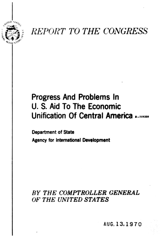 handle is hein.gao/gaobaagur0001 and id is 1 raw text is: 



-
V


AUG. 13.1970


EPOIT TO)HE CONGRESS








Progress And Problems In
U. S. Aid To The Economic
Unification Of Central America-

Department of State
Agency for International Development







BY THE COMPTROLLER GENERAL
OF THE UNITED STATES


