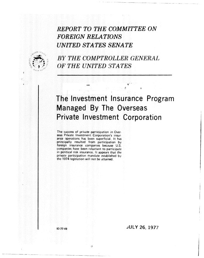 handle is hein.gao/gaobaagxn0001 and id is 1 raw text is: 




REPORT TO THE COMMITTEE ON
FOREIGN RELA TIONS

UNITED STATES SENATE


BY THE COMPTROLLEc GENERAL
OFTHE UNITED STATES


The Investment Insurance Program


Managed By The


Overseas


Private Investment Corporation


The success of private participation In Over
seas Private investment Corporation's insur
ance operations has been superficial. it has
principally resulted from  participation by
foreign insurance compani s because U.S.
companies have been reluctant to participate
in political risk insurance It appears that the
private participation mandate established by
the 1974 legislation will not be attained.


JULY 26, 1977


, ~,y


IP 77 49


