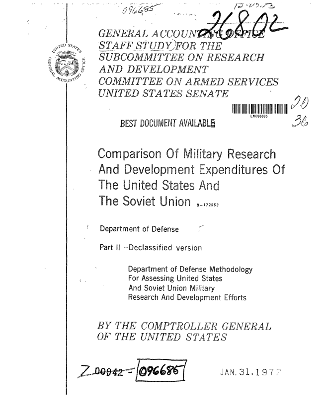 handle is hein.gao/gaobaagxz0001 and id is 1 raw text is: 
        L 6
LM096685


BEST DOCUMENT AVAILABLE


Comparison Of Military Research
And Development Expenditures Of
The United States And


The Soviet Union


B-1725S3


Department of Defense
Part Ii --Declassified version

      Department of Defense Methodology
      For Assessing United States
      And Soviet Union Military
      Research And Development Efforts

BY THE COMPTROLLER GENERAL
OF THE UNITED STATES


JAN. 3 11 9 7 ?'


GENERAL ACCOUN
STAFF STUD Y)FOR THE
SUBCOMMITTEE ON RESEARCH
AND DEVELOPMENT
COMMITTEE ON ARMED SER VICES
UNITED STATES SENATE


