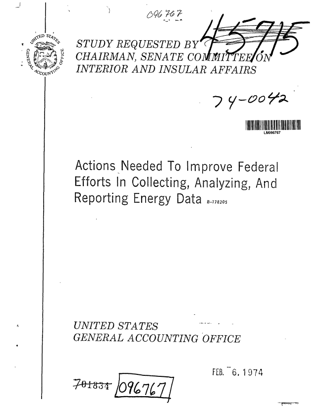 handle is hein.gao/gaobaagya0001 and id is 1 raw text is: 


STUDY REQUESTED BY
CHAIRMAN, SENATE CO  I
INTERIOR AND INSULAR AFFAIRS




                               LM096767


Needed To Improve Federal


Efforts In Collecting, A
Reporting Energy Data










UNITED STATES
GENERAL A CCO UNTING


nalyzing,


And


B-178205











OFFICE


FEB. 6. 1974


74Tr}oq7 7 /
         hii-


Actions


