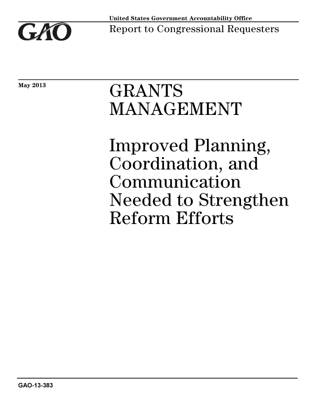 handle is hein.gao/gaobaagzg0001 and id is 1 raw text is: 
GAO


May 2013


United States Government Accountability Office
Report to Congressional Requesters


GRANTS
MANAGEMENT


Improved Planning,
Coordination, and
Communication
Needed to Strengthen
Reform Efforts


GAO-1 3-383


