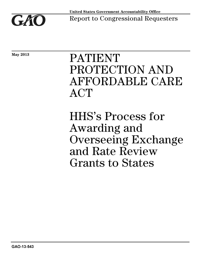handle is hein.gao/gaobaagzm0001 and id is 1 raw text is: 
GAO


May 2013


United States Government Accountability Office
Report to Congressional Requesters


PATIENT
PROTECTION AND
AFFORDABLE CARE
ACT


HHS's Process for
Awarding and
Overseeing Exchange
and Rate Review
Grants to States


GAO-1 3-543



