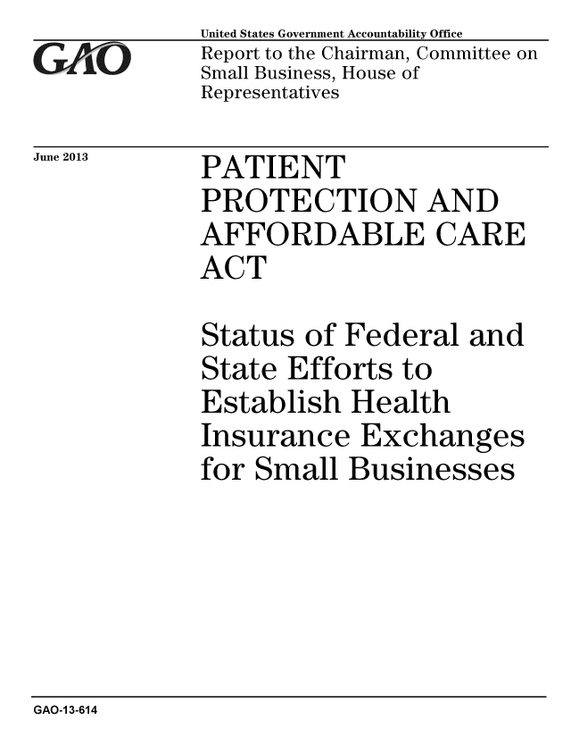handle is hein.gao/gaobaahah0001 and id is 1 raw text is: 
GAO


United States Government Accountability Office
Report to the Chairman, Committee on
Small Business, House of
Representatives


June 2013  PATIENT
             PROTECTION AND
             AFFORDABLE CARE
             ACT


Status of Federal and
State Efforts to
Establish Health
Insurance Exchanges
for Small Businesses


GAO-1 3-614


