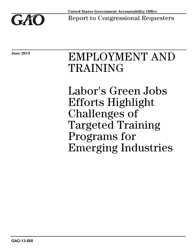 handle is hein.gao/gaobaahao0001 and id is 1 raw text is: 
GAliO'


June 2013


United States Government Accountability Office
Report to Congressional Requesters


EMPLOYMENT AND
TRAINING


Labor's Green Jobs
Efforts Highlight
Challenges of
Targeted Training
Programs for
Emerging Industries


GAO-1 3-555


