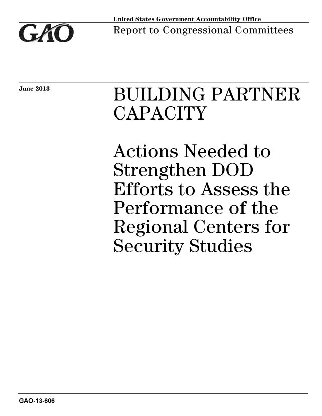 handle is hein.gao/gaobaahbu0001 and id is 1 raw text is: 
GAO11


June 2013


United States Government Accountability Office
Report to Congressional Committees


BUILDING PARTNER
CAPACITY


Actions Needed to
Strengthen DOD
Efforts to Assess the
Performance of the
Regional Centers for
Security Studies


GAO-13-606


