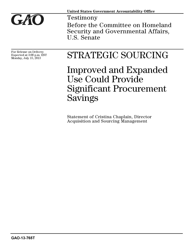 handle is hein.gao/gaobaahcw0001 and id is 1 raw text is: United States Government Accountability Office
Testimony
Before the Committee on Homeland
Security and Governmental Affairs,
U.S. Senate


For Release on Delivery
Expected at 3:00 p.m. EST
Monday, July 15, 2013


STRATEGIC SOURCING

Improved and Expanded
Use Could Provide
Significant Procurement
Savings

Statement of Cristina Chaplain, Director
Acquisition and Sourcing Management


GAO-1 3-765T


