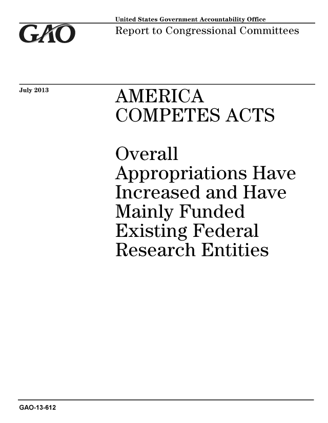 handle is hein.gao/gaobaahdl0001 and id is 1 raw text is: 
GAO


July 2013


United States Government Accountability Office
Report to Congressional Committees


AMERICA
COMPETES ACTS


Overall
Appropriations Have
Increased and Have
Mainly Funded
Existing Federal
Research Entities


GAO-1 3-612


