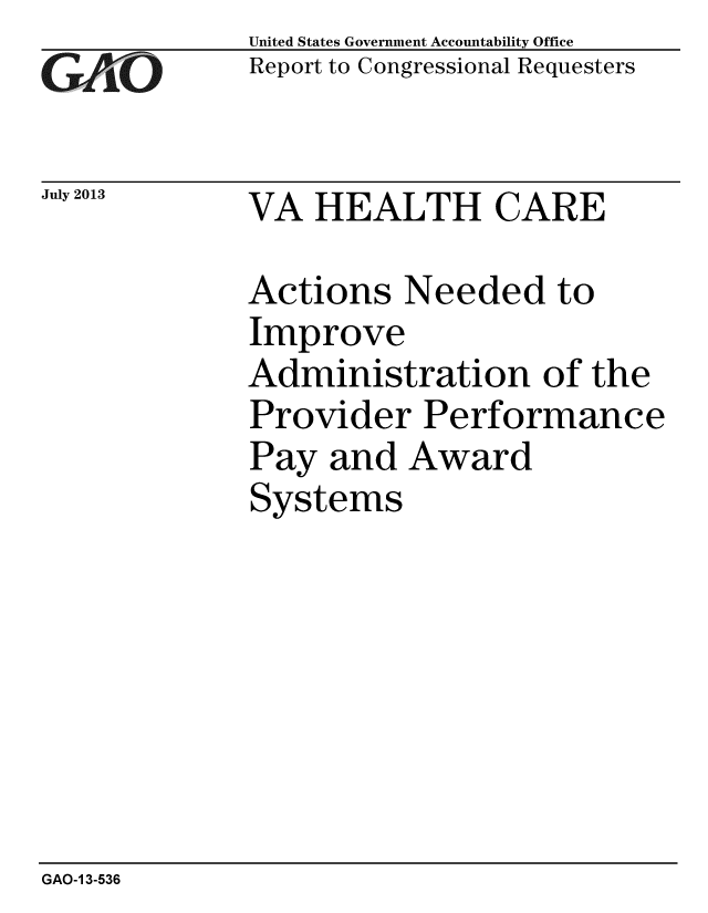 handle is hein.gao/gaobaahdx0001 and id is 1 raw text is: 
GAlO


July 2013


United States Government Accountability Office
Report to Congressional Requesters


VA HEALTH CARE


Actions Needed to
Improve
Administration of the
Provider Performance
Pay and Award
Systems


GAO-1 3-536


