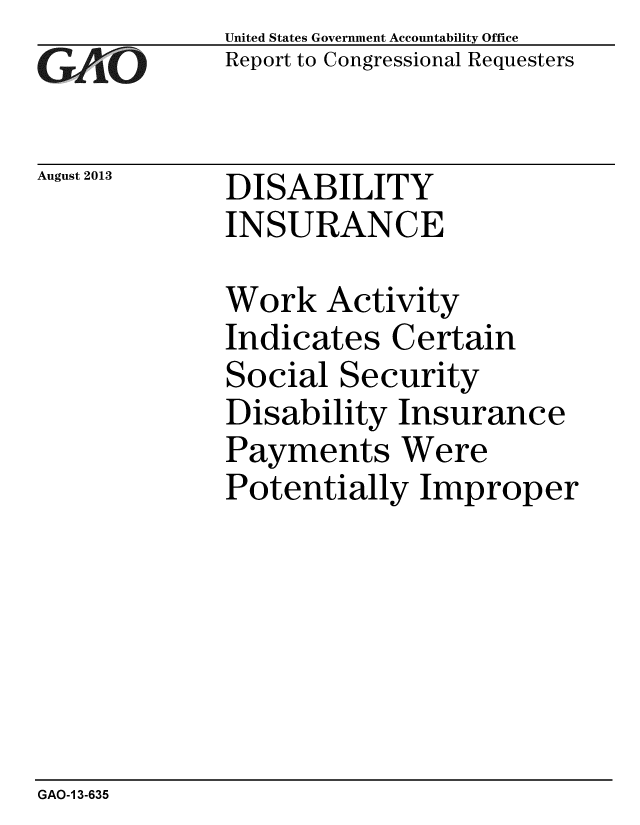 handle is hein.gao/gaobaahfg0001 and id is 1 raw text is: 
GAO


August 2013


United States Government Accountability Office
Report to Congressional Requesters


DISABILITY
INSURANCE


Work Activity
Indicates Certain
Social Security
Disability Insurance
Payments Were
Potentially Improper


GAO-1 3-635


