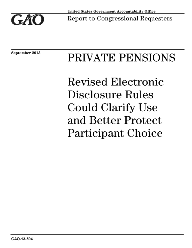 handle is hein.gao/gaobaahhf0001 and id is 1 raw text is:              United States Government Accountability Office
GAO          Report to Congressional Requesters

September 2013  PRIVATE PENSIONS

             Revised Electronic
             Disclosure Rules
             Could Clarify Use
             and Better Protect
             Participant Choice


GAO-1 3-594


