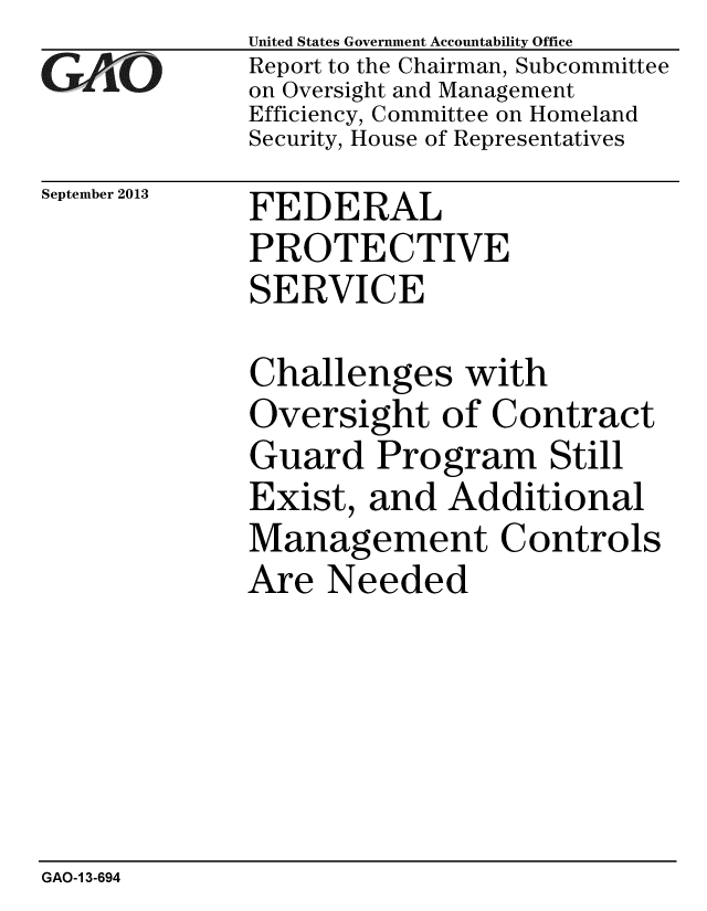 handle is hein.gao/gaobaahhk0001 and id is 1 raw text is: 
GAIVO


September 2013


United States Government Accountability Office
Report to the Chairman, Subcommittee
on Oversight and Management
Efficiency, Committee on Homeland
Security, House of Representatives


FEDERAL
PROTECTIVE
SERVICE


Challenges with
Oversight of Contract
Guard Program Still
Exist, and Additional
Management Controls
Are Needed


GAO-1 3-694



