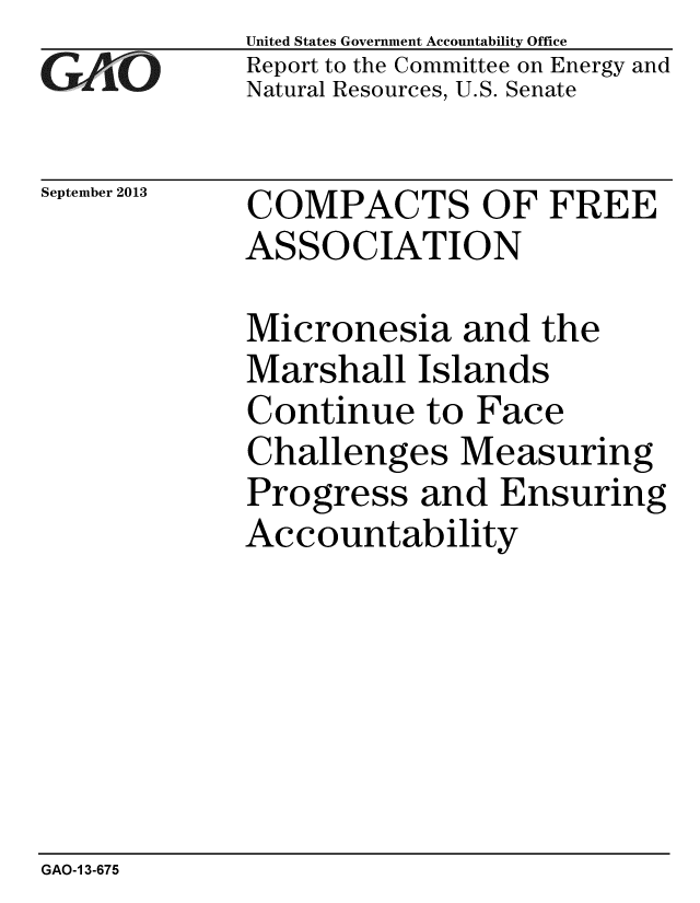 handle is hein.gao/gaobaahhu0001 and id is 1 raw text is: 
GAIO


September 2013


United States Government Accountability Office
Report to the Committee on Energy and
Natural Resources, U.S. Senate


COMPACTS OF FREE
ASSOCIATION


Micronesia and the
Marshall Islands
Continue to Face
Challenges Measuring
Progress and Ensuring
Accountability


GAO-1 3-675


