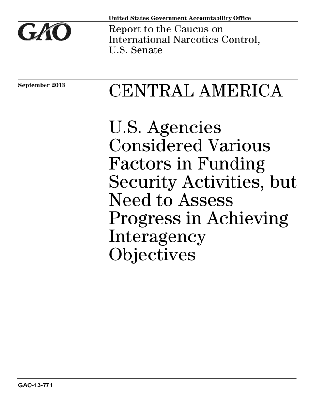 handle is hein.gao/gaobaahid0001 and id is 1 raw text is: 
GAiO


September 2013


United States Government Accountability Office
Report to the Caucus on
International Narcotics Control,
U.S. Senate


CENTRAL AMERICA


U.S. Agencies
Considered Various
Factors in Funding
Security Activities, but
Need to Assess
Progress in Achieving
Interagency
Objectives


GAO-1 3-771


