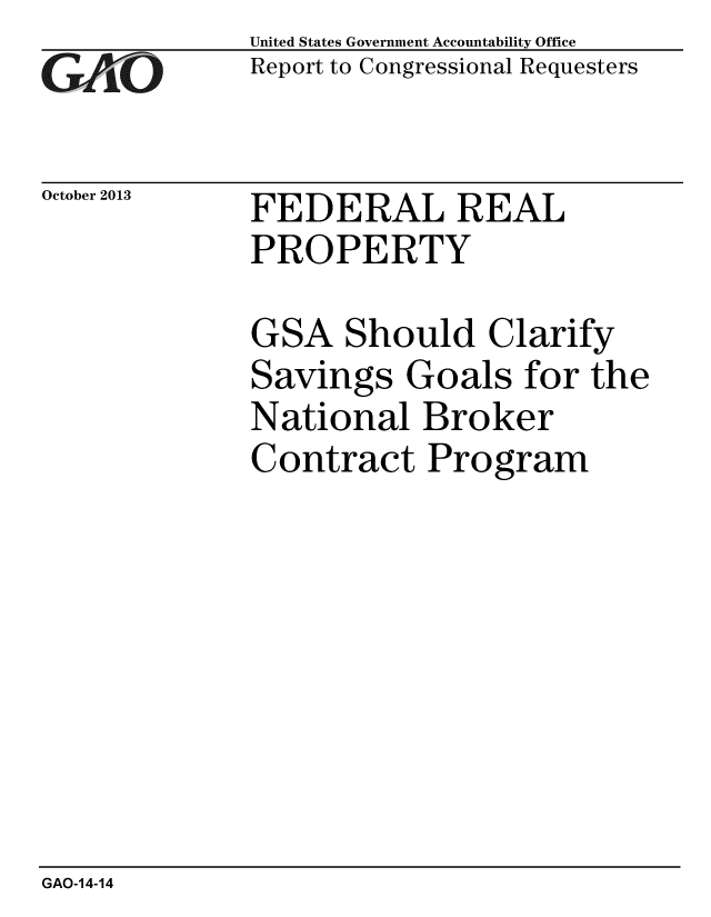 handle is hein.gao/gaobaahjx0001 and id is 1 raw text is: 
GAO.i-


October 2013


United States Government Accountability Office
Report to Congressional Requesters


FEDERAL REAL
PROPERTY


GSA Should Clarify
Savings Goals for the
National Broker
Contract Program


GAO-14-14


