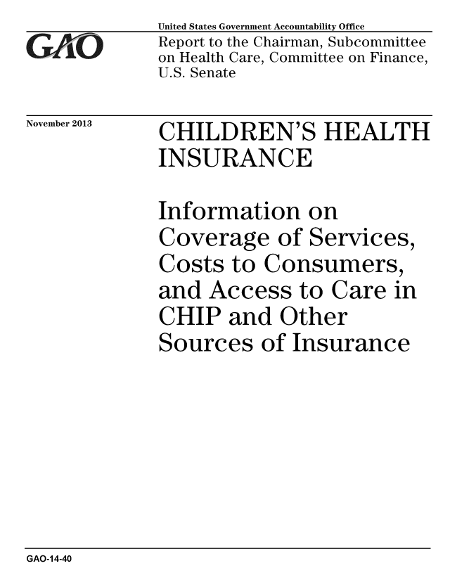 handle is hein.gao/gaobaahld0001 and id is 1 raw text is: 
GAiO


November 2013


United States Government Accountability Office
Report to the Chairman, Subcommittee
on Health Care, Committee on Finance,
U.S. Senate


CHILDREN'S HEALTH
INSURANCE


Information on
Coverage of Services,
Costs to Consumers,
and Access to Care in
CHIP and Other
Sources of Insurance


GAO-14-40


