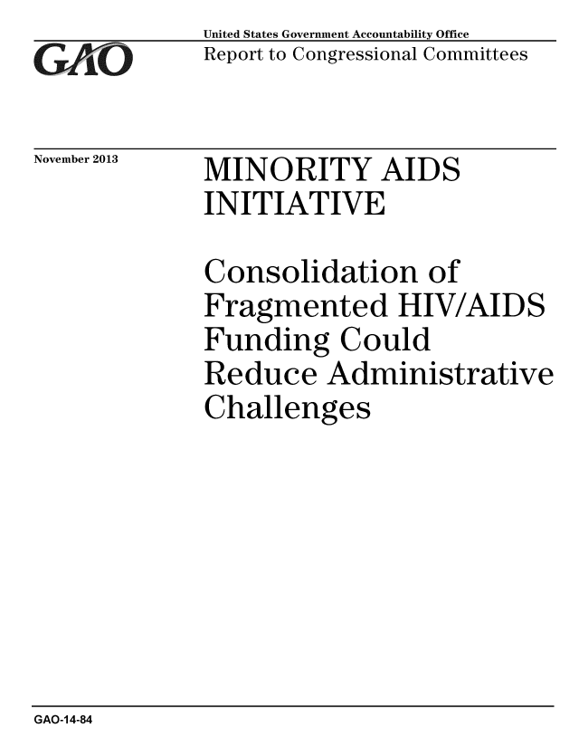 handle is hein.gao/gaobaahlg0001 and id is 1 raw text is: 
GAO


November 2013


United States Government Accountability Office
Report to Congressional Committees


MINORITY AIDS
INITIATIVE


Consolidation of
Fragmented HIV/AIDS
Funding Could
Reduce Administrative
Challenges


GAO-14-84


