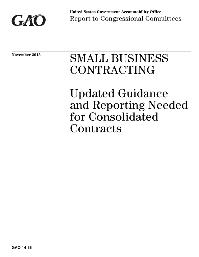 handle is hein.gao/gaobaahlj0001 and id is 1 raw text is: 
GAi~O


November 2013


United States Government Accountability Office
Report to Congressional Committees


SMALL BUSINESS
CONTRACTING


Updated Guidance
and Reporting Needed
for Consolidated
Contracts


GAO-14-36


