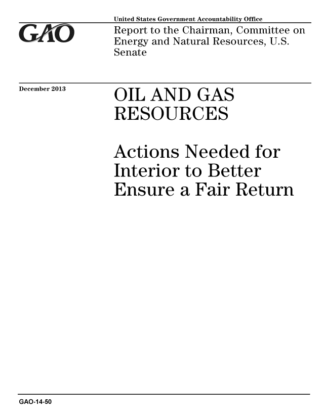 handle is hein.gao/gaobaahlz0001 and id is 1 raw text is: 
GAO


December 2013


United States Government Accountability Office
Report to the Chairman, Committee on
Energy and Natural Resources, U.S.
Senate


OIL AND GAS
RESOURCES


Actions Needed for
Interior to Better
Ensure a Fair Return


GAO-14-50


