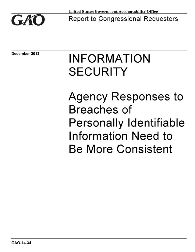 handle is hein.gao/gaobaahme0001 and id is 1 raw text is: 
GAI~O


December 2013


United States Government Accountability Office
Report to Congressional Requesters


INFORMATION
SECURITY


Agency Responses to
Breaches of
Personally Identifiable
Information Need to
Be More Consistent


GAO-14-34


