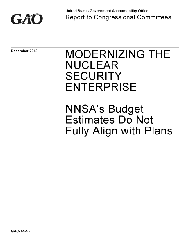 handle is hein.gao/gaobaahmj0001 and id is 1 raw text is: 
GAfjLO


December 2013


United States Government Accountability Office
Report to Congressional Committees


MODERNIZING THE
NUCLEAR


S


ECURITY


ENTERPRISE

NNSA's Budget
Estimates Do Not
Fully Align with Plans


GAO-14-45


