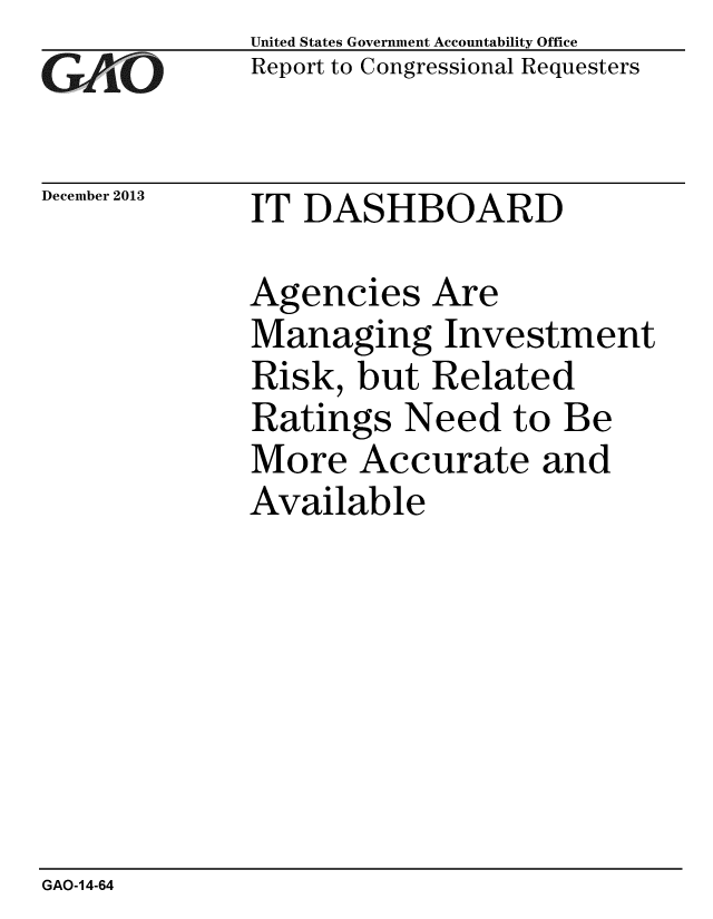 handle is hein.gao/gaobaahmo0001 and id is 1 raw text is: 
GAO


December 2013


United States Government Accountability Office
Report to Congressional Requesters


IT DASHBOARD


Agencies Are
Managing Investment
Risk, but Related
Ratings Need to Be
More Accurate and
Available


GAO-14-64


