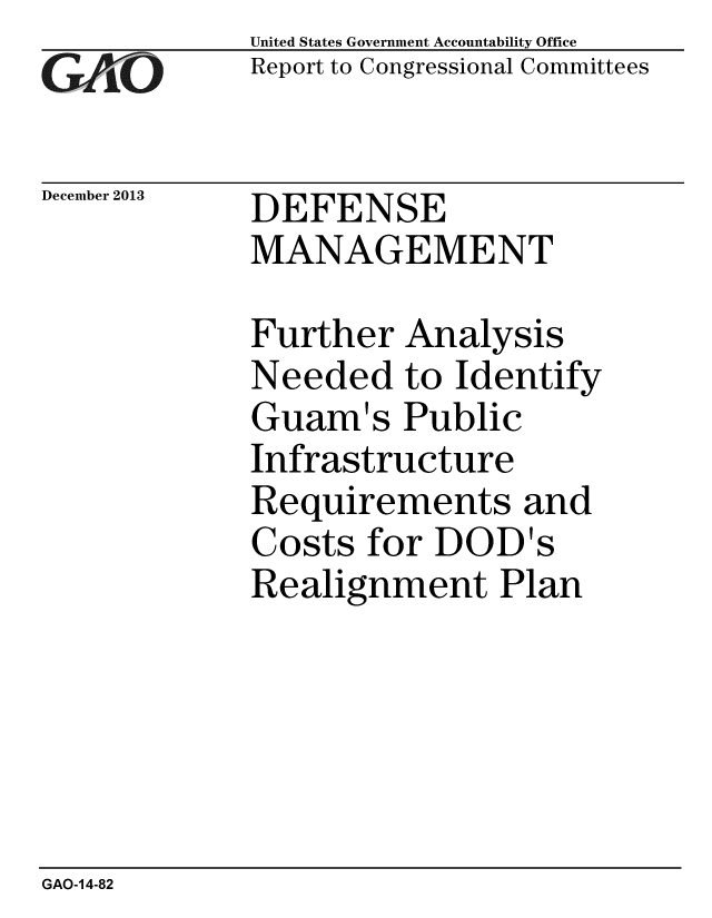 handle is hein.gao/gaobaahmv0001 and id is 1 raw text is: 
GAPO


December 2013


United States Government Accountability Office
Report to Congressional Committees


DEFENSE
MANAGEMENT


Further Analysis
Needed to Identify
Guam's Public
Infrastructure
Requirements and
Costs for DOD's
Realignment Plan


GAO-14-82



