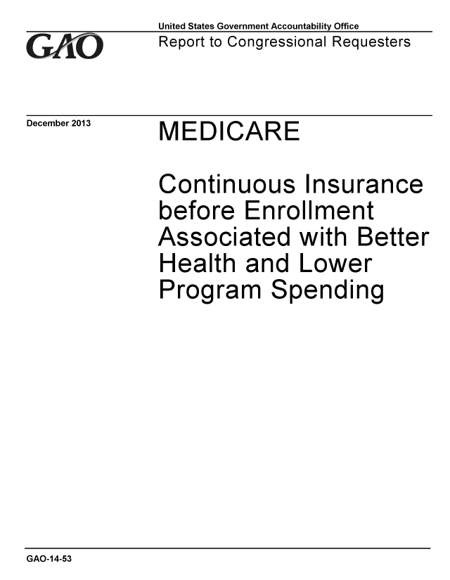 handle is hein.gao/gaobaahmw0001 and id is 1 raw text is: 
GAO


December 2013


United States Government Accountability Office
Report to Congressional Requesters


MEDICARE


Continuous Insurance
before Enrollment
Associated with Better
Health and Lower
Program Spending


GAO-14-53


