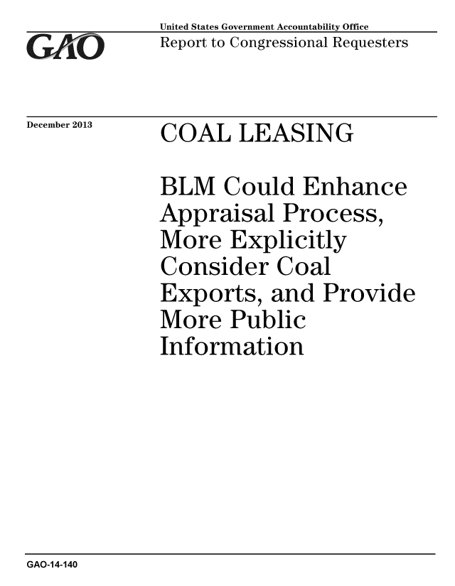 handle is hein.gao/gaobaahnb0001 and id is 1 raw text is:              United States Government Accountability Office
Cr)V.,O      Report to Congressional Requesters


December 2013 COAL LEASING

             BLM Could Enhance
             Appraisal Process,
             More Explicitly
             Consider Coal
             Exports, and Provide
             More Public
             Information


GAO-14-140


