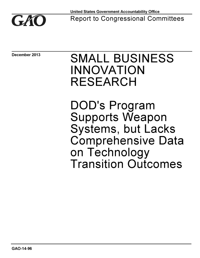 handle is hein.gao/gaobaahnf0001 and id is 1 raw text is: 
GA4vO


December 2013


United States Government Accountability Office
Report to Congressional Committees


SMALL BUSINESS
INNOVATION
RESEARCH


DOD's Program
Supports Weapon
Systems, but Lacks
Comprehensive Data
on Technology
Transition Outcomes


GAO-14-96


