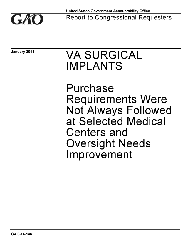 handle is hein.gao/gaobaahnv0001 and id is 1 raw text is: 
GA vO


January 2014


United States Government Accountability Office
Report to Congressional Requesters


VA SURGICAL
IMPLANTS


Purchase
Requirements Were
Not Always Followed
at Selected Medical
Centers and
Oversight Needs
Improvement


GAO-14-146


