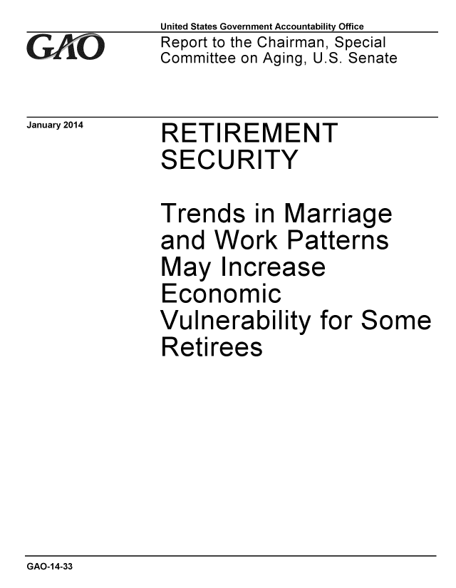 handle is hein.gao/gaobaahob0001 and id is 1 raw text is: 
GAO


January 2014


United States Government Accountability Office
Report to the Chairman, Special
Committee on Aging, U.S. Senate


RETIREMENT
SECURITY


Trends in Marriage
and Work Patterns
May Increase
Economic
Vulnerability for Some
Retirees


GAO-14-33


