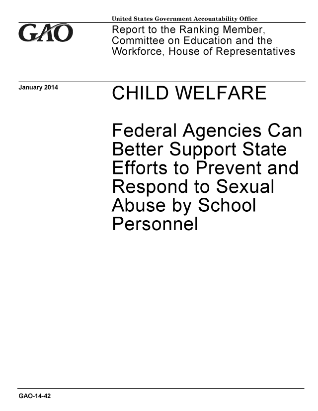 handle is hein.gao/gaobaahon0001 and id is 1 raw text is: 
GAO'


United States Government Accountability Office
Report to the Ranking Member,
Committee on Education and the
Workforce, House of Representatives


January 2014 CHILD WELFARE


Federal Agencies


Can


Better Support State
Efforts to Prevent and


Respond to


Sexu


Abuse by School
Personnel


al


GAO-14-42


