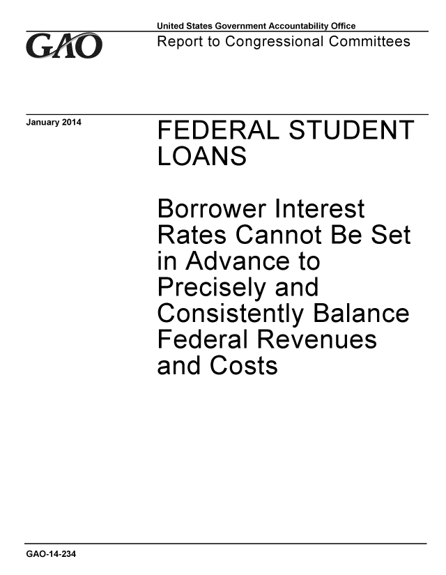 handle is hein.gao/gaobaahov0001 and id is 1 raw text is: 
GA jO


United States Government Accountability Office
Report to Congressional Committees


January 2014 FEDERAL STUDENT
            LOANS


Borrower Interest
Rates Cannot Be Set
in Advance to
Precisely and
Consistently Balance
Federal Revenues
and Costs


GAO-14-234


