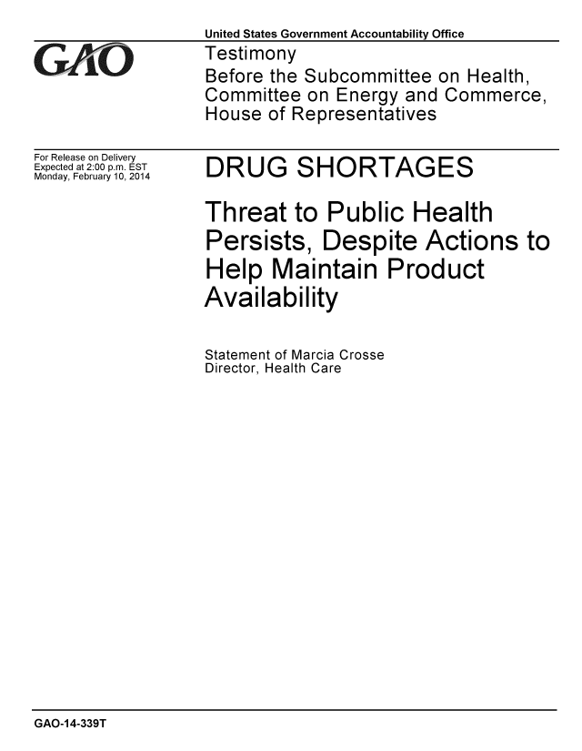 handle is hein.gao/gaobaahpp0001 and id is 1 raw text is: United States Government Accountability Office
Testimony
Before the Subcommittee on Health,
Committee on Energy and Commerce,
House of Representatives


For Release on Delivery
Expected at 2:00 p.m. EST
Monday, February 10, 2014


DRUG SHORTAGES


Threat to Public Health
Persists, Despite Actions to
Help Maintain Product
Availability

Statement of Marcia Crosse
Director, Health Care


GAO-14-339T


