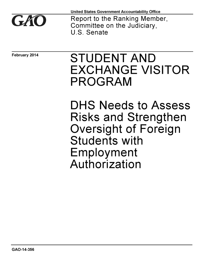 handle is hein.gao/gaobaahqn0001 and id is 1 raw text is: 
GAO


February 2014


United States Government Accountability Office
Report to the Ranking Member,
Committee on the Judiciary,
U.S. Senate


STUDENT AND
EXCHANGE VISITOR
PROGRAM


DHS Needs to Assess
Risks and Strengthen
Oversight of Foreign
Students with
Employment
Authorization


GAO-14-356



