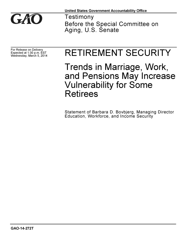 handle is hein.gao/gaobaahre0001 and id is 1 raw text is:                   United States Government Accountability Office
GAO               Testimony
                  Before the Special Committee on
                  Aging, U.S. Senate


For Release on Delivery
Expected at 1:30 p.m. EST
Wednesday, March 5, 2014


RETIREMENT SECURITY

Trends in Marriage, Work,
and Pensions May Increase


Vulnerability for
Retirees


Statement of Barbara D. Bovbjerg, Managing Director
Education, Workforce, and Income Security


GAO-14-272T


Some


