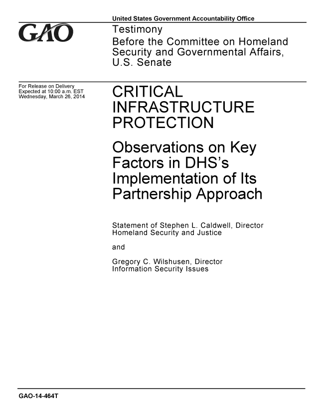 handle is hein.gao/gaobaahsp0001 and id is 1 raw text is: 
                 United States Government Accountability Office
GTestimony
                  Before the Committee on Homeland
                  Security and Governmental Affairs,
                  U.S. Senate


For Release on Delivery
Expected at 10:00 a.m. EST
Wednesday, March 26, 2014


CRITICAL

INFRASTRUCTURE

PROTECTION


Observations on Key

Factors in DHS's

Implementation of Its

Partnership Approach


Statement
Homeland


of Stephen L. Caldwell, Director
Security and Justice


and


Gregory C. Wilshusen, Director
Information Security Issues


GAO-14-464T


