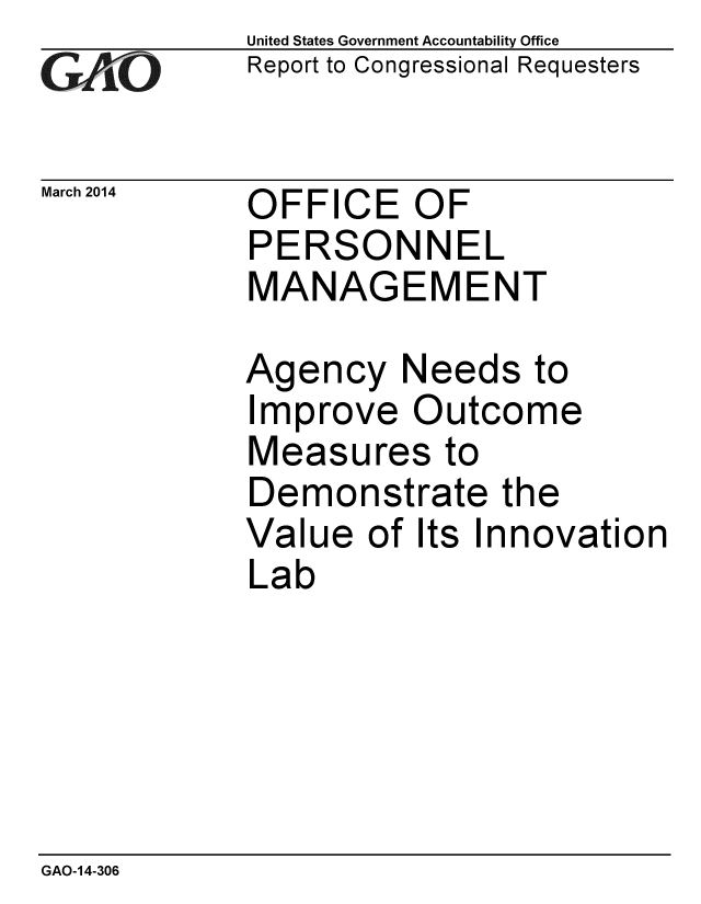 handle is hein.gao/gaobaahtf0001 and id is 1 raw text is: 
GA2vO


March 2014


United States Government Accountability Office
Report to Congressional Requesters


OFFICE OF
PERSONNEL
MANAGEMENT


Agency Needs to
Improve Outcome
Measures to
Demonstrate the
Value of Its Innovation
Lab


GAO-14-306


