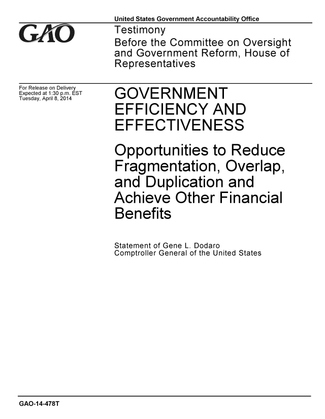 handle is hein.gao/gaobaahty0001 and id is 1 raw text is:                 United States Government Accountability Office
GAO             Testimony
                 Before the Committee on Oversight
                 and Government Reform, House of
                 Representatives


For Release on Delivery
Expected at 1:30 p.m. EST
Tuesday, April 8, 2014


GOVERNMENT
EFFICIENCY AND
EFFECTIVENESS

Opportunities to Reduce
Fragmentation, Overlap,
and Duplication and
Achieve Other Financial
Benefits

Statement of Gene L. Dodaro
Comptroller General of the United States


GAO-14-478T



