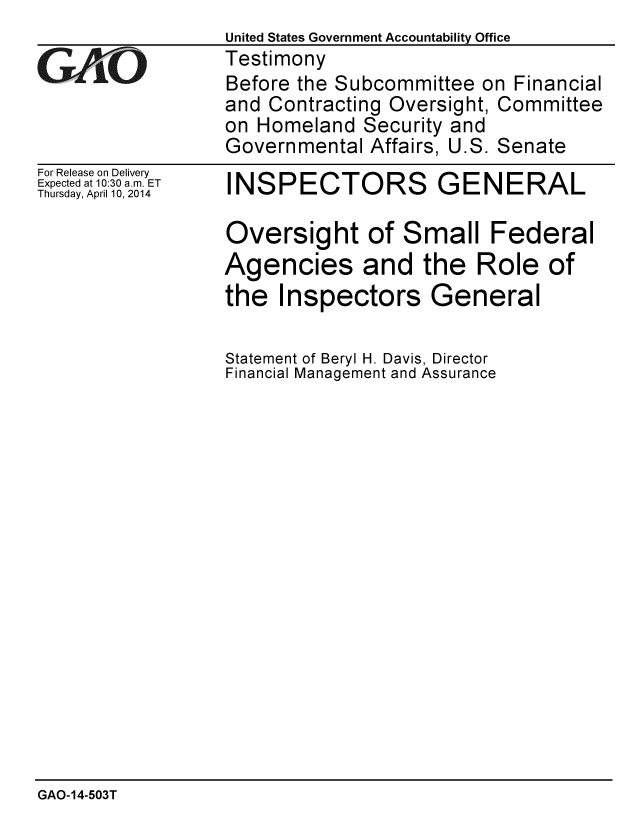 handle is hein.gao/gaobaahui0001 and id is 1 raw text is:                  United States Government Accountability Office
YTestimony
                 Before the Subcommittee on Financial
                 and Contracting Oversight, Committee
                 on Homeland Security and
                 Governmental Affairs, U.S. Senate


For Release on Delivery
Expected at 10:30 a.m. ET
Thursday, April 10, 2014


INSPECTORS GENERAL

Oversight of Small Federal
Agencies and the Role of
the Inspectors General

Statement of Beryl H. Davis, Director
Financial Management and Assurance


GAO-14-503T



