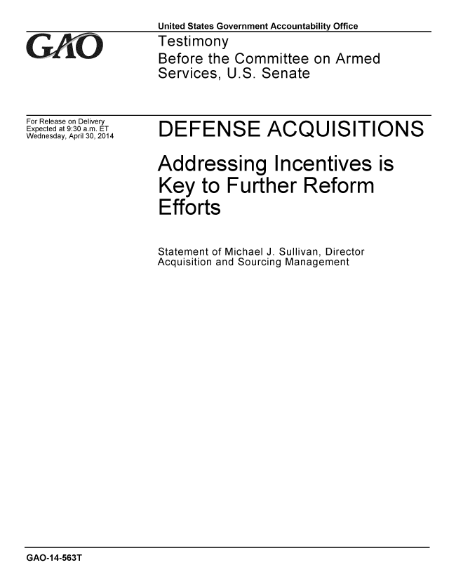 handle is hein.gao/gaobaahvt0001 and id is 1 raw text is: 
United States Government Accountability Office
Testimony
Before the Committee on Armed
Services, U.S. Senate


For Release on Delivery
Expected at 9:30 a.m. ET
Wednesday, April 30, 2014


DEFENSE ACQUISITIONS

Addressing Incentives is
Key to Further Reform
Efforts


Statement of Michael J. Sullivan, Director
Acquisition and Sourcing Management


GAO-14-563T


