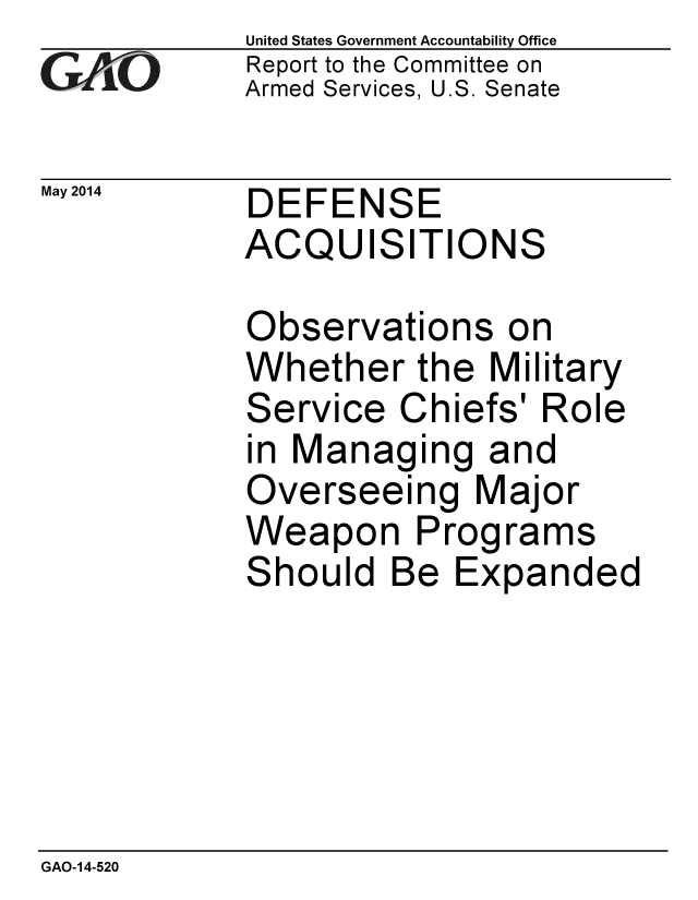 handle is hein.gao/gaobaahwb0001 and id is 1 raw text is: 
GAO


May 2014


United States Government Accountability Office
Report to the Committee on
Armed Services, U.S. Senate


DEFENSE
ACQUISITIONS

Observations on
Whether the Military
Service Chiefs' Role
in Managing and
Overseeing Major
Weapon Programs
Should Be Expanded


GAO-14-520


