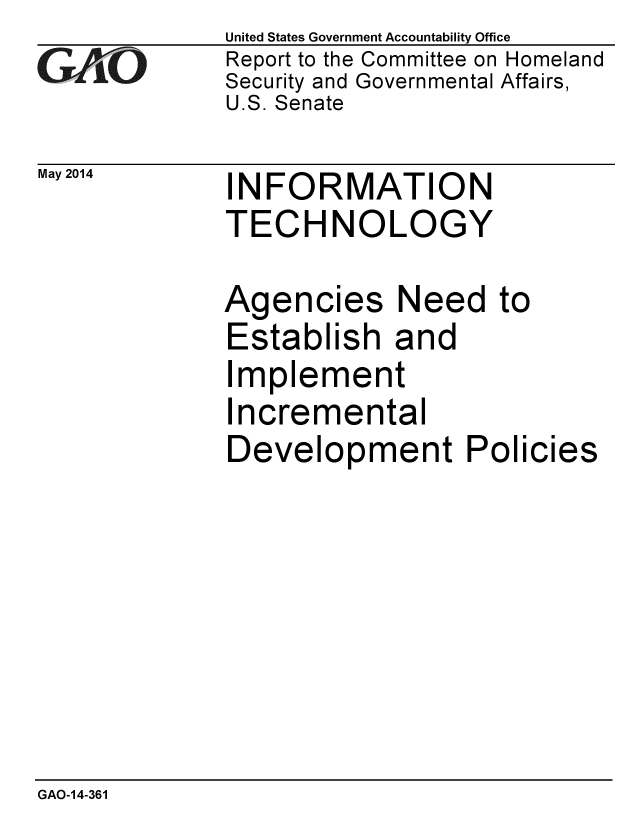 handle is hein.gao/gaobaahwd0001 and id is 1 raw text is: 
G2AvO


United States Government Accountability Office
Report to the Committee on Homeland
Security and Governmental Affairs,
U.S. Senate


May 2014  INFORMATION
             TECHNOLOGY


Agencies Need
Establish and
Implement
Incremental
Development P


to


olicies


GAO-14-361


