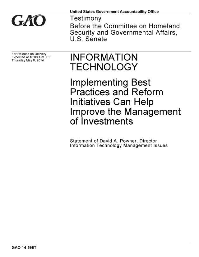 handle is hein.gao/gaobaahwp0001 and id is 1 raw text is:                  United States Government Accountability Office
GTestimony
                 Before the Committee on Homeland
                 Security and Governmental Affairs,
                 U.S. Senate


For Release on Delivery
Expected at 10:00 a.m. ET
Thursday May 8, 2014


INFORMATION
TECHNOLOGY


Implementing Best
Practices and Reform
Initiatives Can Help
Improve the Management
of Investments

Statement of David A. Powner, Director
Information Technology Management Issues


GAO-14-596T


